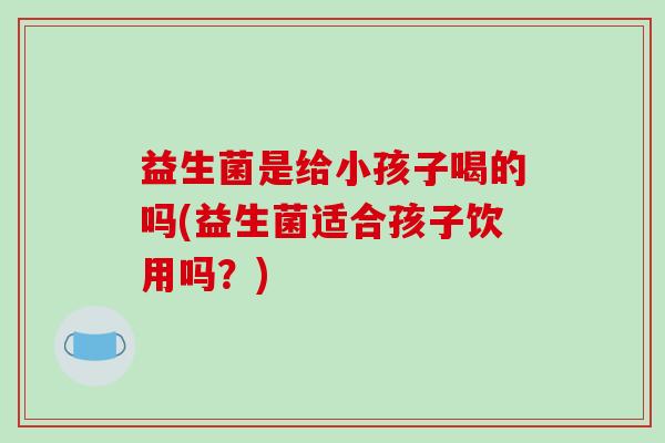 益生菌是给小孩子喝的吗(益生菌适合孩子饮用吗？)