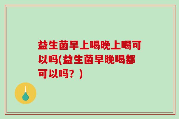 益生菌早上喝晚上喝可以吗(益生菌早晚喝都可以吗？)