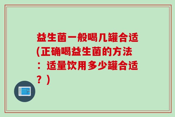 益生菌一般喝几罐合适(正确喝益生菌的方法：适量饮用多少罐合适？)