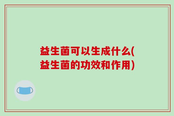 益生菌可以生成什么(益生菌的功效和作用)