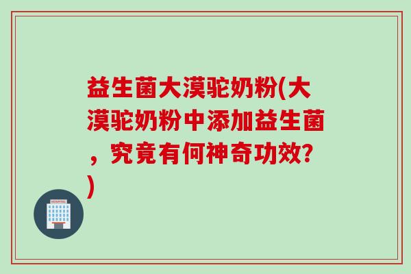 益生菌大漠驼奶粉(大漠驼奶粉中添加益生菌，究竟有何神奇功效？)