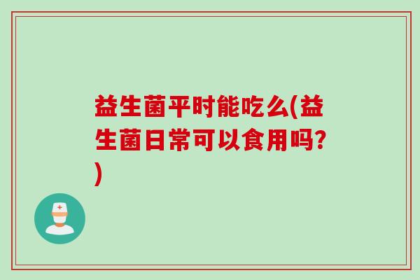 益生菌平时能吃么(益生菌日常可以食用吗？)