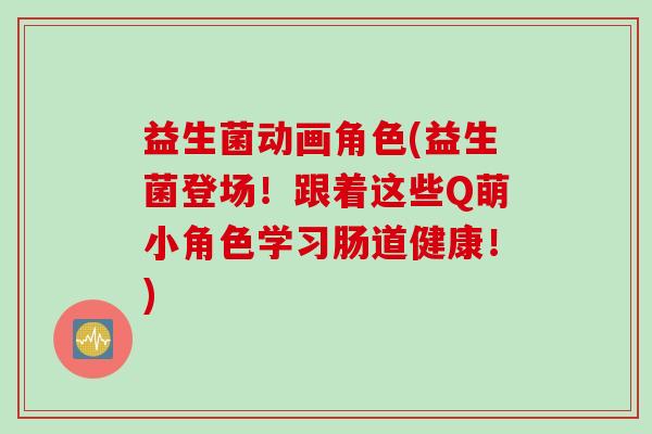 益生菌动画角色(益生菌登场！跟着这些Q萌小角色学习肠道健康！)