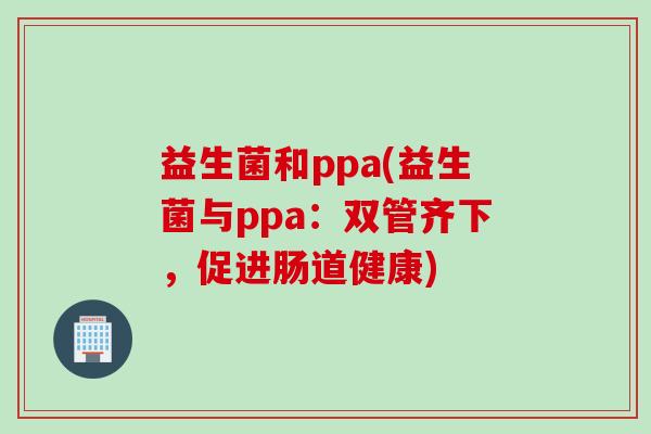 益生菌和ppa(益生菌与ppa：双管齐下，促进肠道健康)