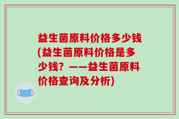 益生菌原料价格多少钱(益生菌原料价格是多少钱？——益生菌原料价格查询及分析)