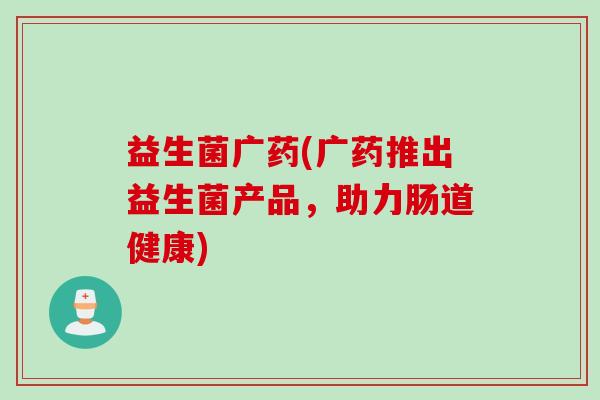 益生菌广药(广药推出益生菌产品，助力肠道健康)