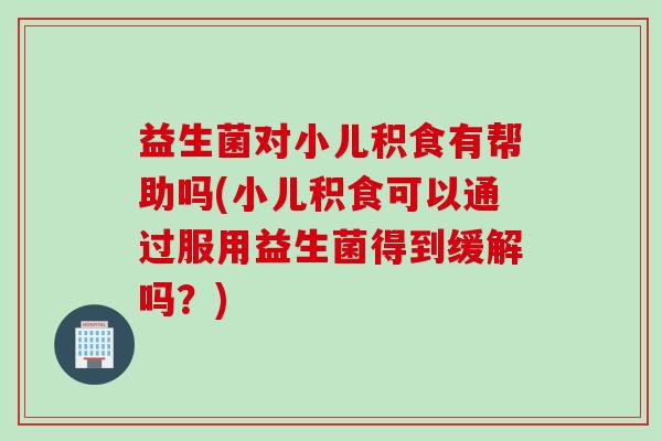 益生菌对小儿积食有帮助吗(小儿积食可以通过服用益生菌得到缓解吗？)