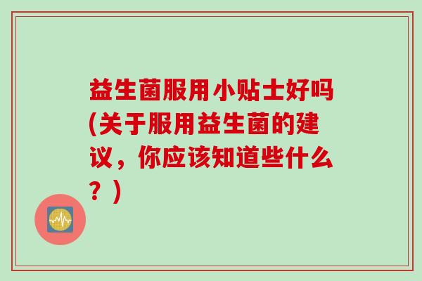 益生菌服用小贴士好吗(关于服用益生菌的建议，你应该知道些什么？)