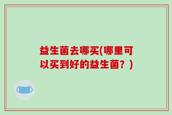 益生菌去哪买(哪里可以买到好的益生菌？)