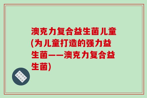 澳克力复合益生菌儿童(为儿童打造的强力益生菌——澳克力复合益生菌)