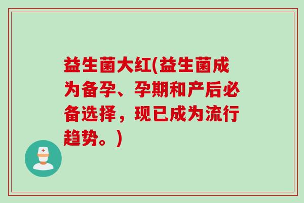 益生菌大红(益生菌成为备孕、孕期和产后必备选择，现已成为流行趋势。)