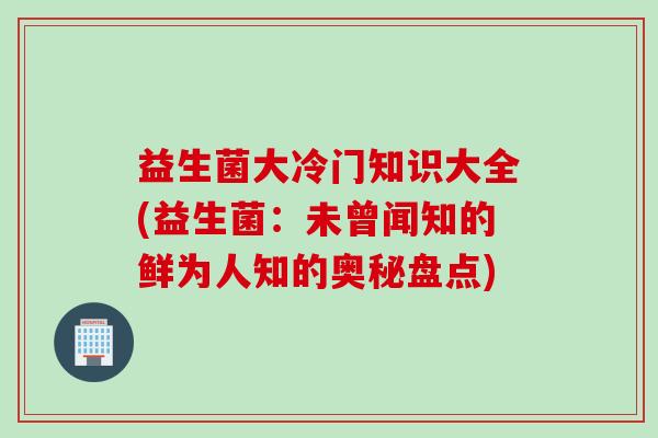 益生菌大冷门知识大全(益生菌：未曾闻知的鲜为人知的奥秘盘点)