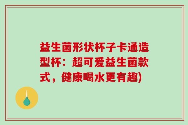 益生菌形状杯子卡通造型杯：超可爱益生菌款式，健康喝水更有趣)
