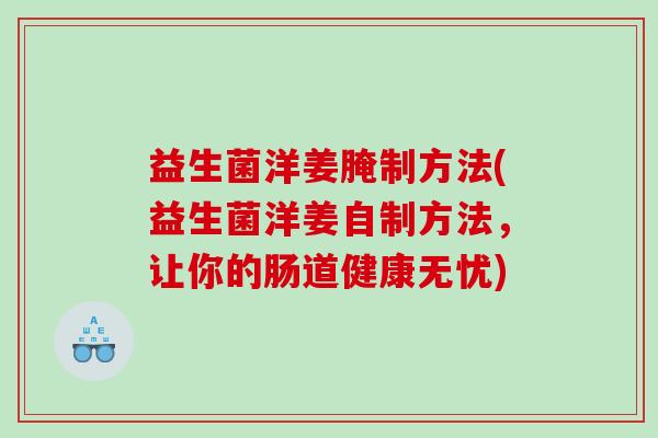 益生菌洋姜腌制方法(益生菌洋姜自制方法，让你的肠道健康无忧)