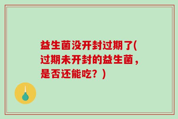 益生菌没开封过期了(过期未开封的益生菌，是否还能吃？)