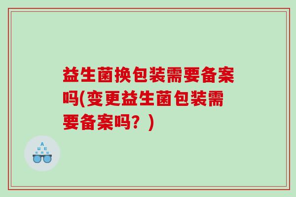 益生菌换包装需要备案吗(变更益生菌包装需要备案吗？)