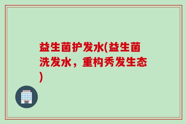 益生菌护发水(益生菌洗发水，重构秀发生态)