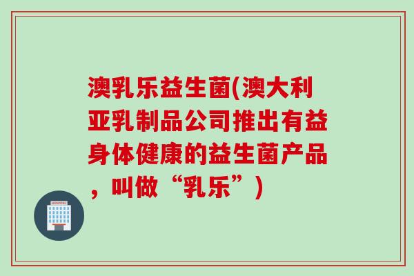 澳乳乐益生菌(澳大利亚乳制品公司推出有益身体健康的益生菌产品，叫做“乳乐”)