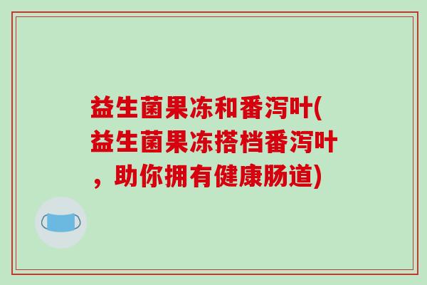 益生菌果冻和番泻叶(益生菌果冻搭档番泻叶，助你拥有健康肠道)