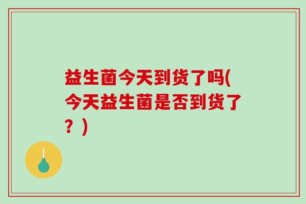 益生菌今天到货了吗(今天益生菌是否到货了？)