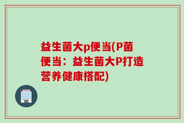 益生菌大p便当(P菌便当：益生菌大P打造营养健康搭配)