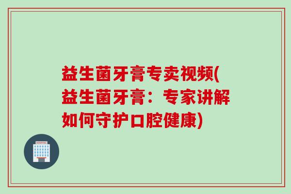 益生菌牙膏专卖视频(益生菌牙膏：专家讲解如何守护口腔健康)