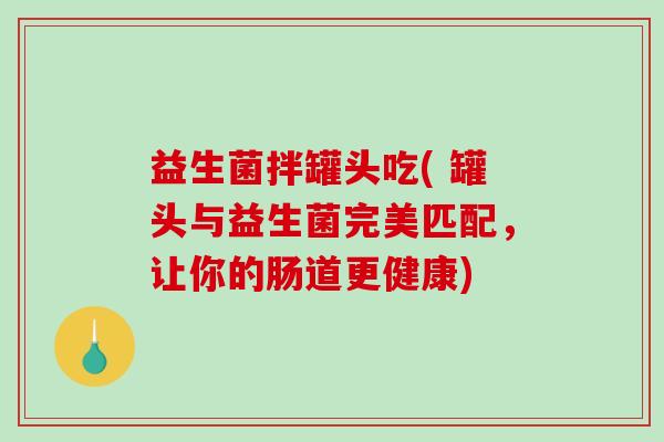 益生菌拌罐头吃( 罐头与益生菌完美匹配，让你的肠道更健康)