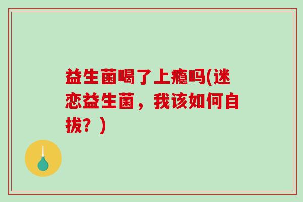 益生菌喝了上瘾吗(迷恋益生菌，我该如何自拔？)