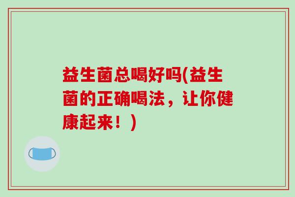 益生菌总喝好吗(益生菌的正确喝法，让你健康起来！)