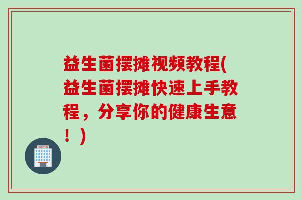 益生菌摆摊视频教程(益生菌摆摊快速上手教程，分享你的健康生意！)