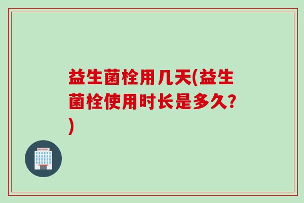 益生菌栓用几天(益生菌栓使用时长是多久？)