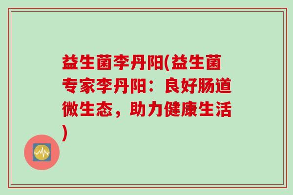 益生菌李丹阳(益生菌专家李丹阳：良好肠道微生态，助力健康生活)