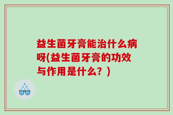 益生菌牙膏能治什么病呀(益生菌牙膏的功效与作用是什么？)