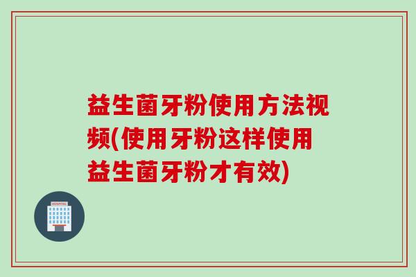 益生菌牙粉使用方法视频(使用牙粉这样使用益生菌牙粉才有效)