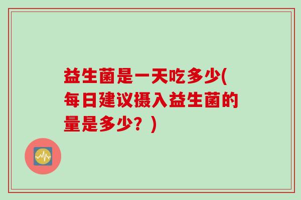 益生菌是一天吃多少(每日建议摄入益生菌的量是多少？)