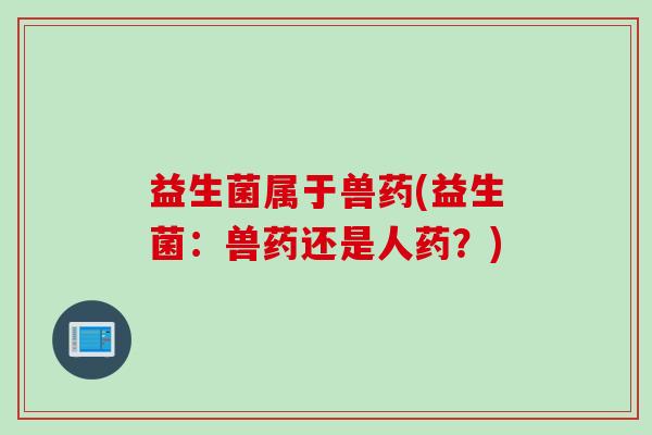 益生菌属于兽药(益生菌：兽药还是人药？)