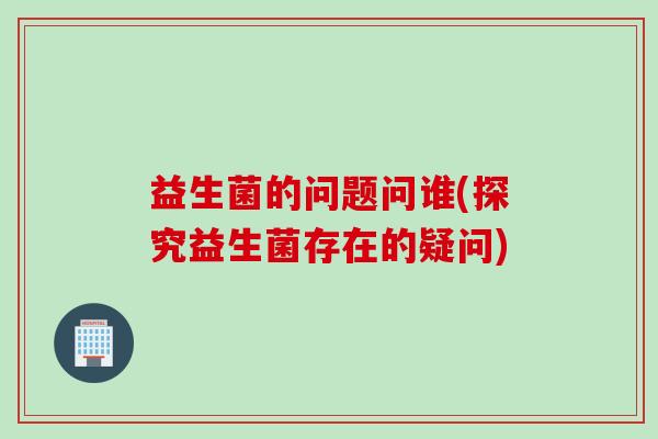益生菌的问题问谁(探究益生菌存在的疑问)