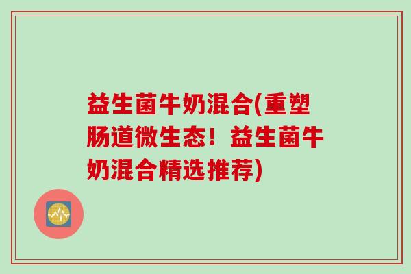 益生菌牛奶混合(重塑肠道微生态！益生菌牛奶混合精选推荐)