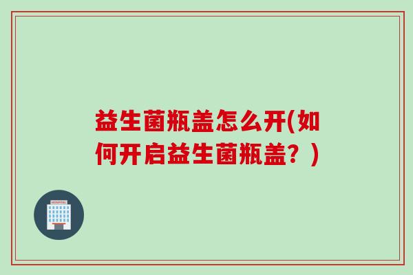 益生菌瓶盖怎么开(如何开启益生菌瓶盖？)