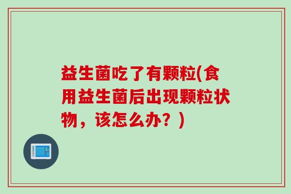 益生菌吃了有颗粒(食用益生菌后出现颗粒状物，该怎么办？)