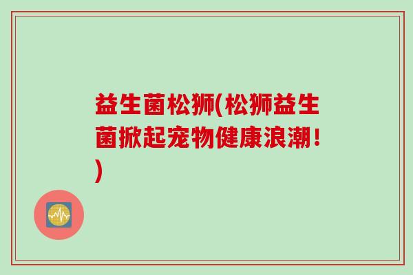 益生菌松狮(松狮益生菌掀起宠物健康浪潮！)