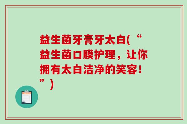 益生菌牙膏牙太白(“益生菌口膜护理，让你拥有太白洁净的笑容！”)