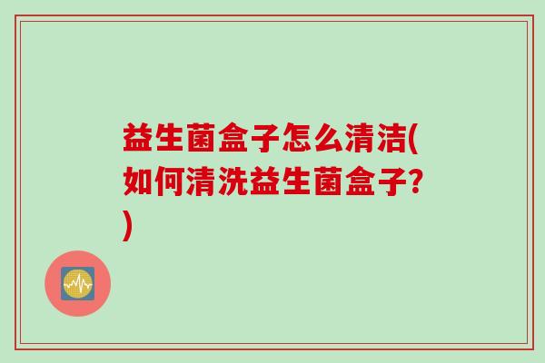 益生菌盒子怎么清洁(如何清洗益生菌盒子？)