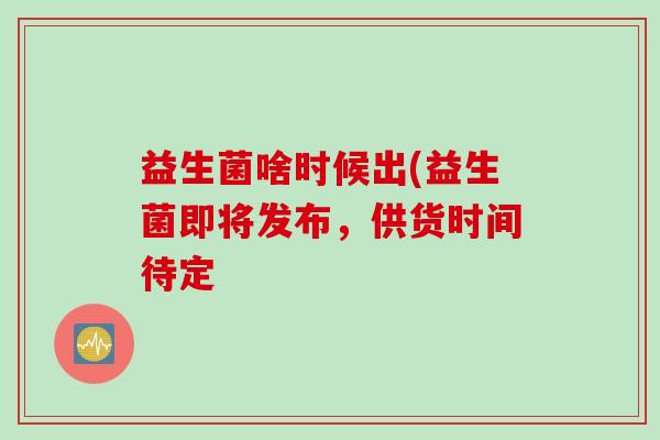 益生菌啥时候出(益生菌即将发布，供货时间待定
