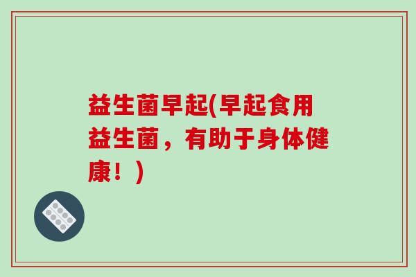 益生菌早起(早起食用益生菌，有助于身体健康！)