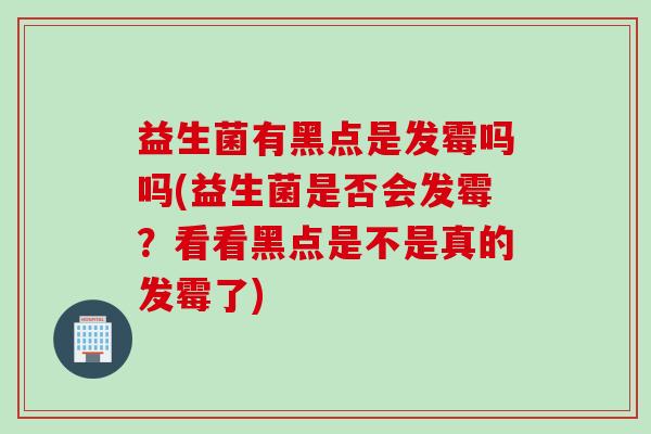 益生菌有黑点是发霉吗吗(益生菌是否会发霉？看看黑点是不是真的发霉了)