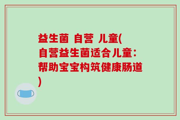 益生菌 自营 儿童(自营益生菌适合儿童：帮助宝宝构筑健康肠道)