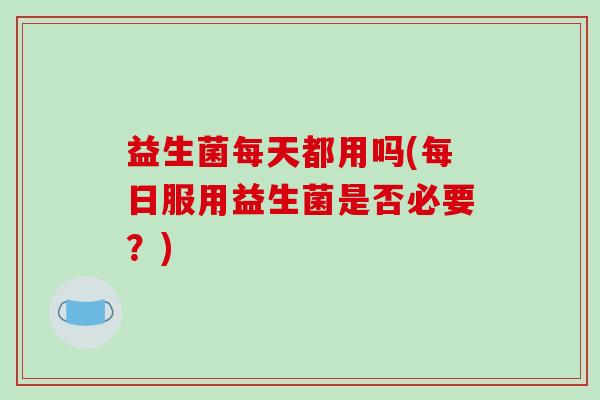 益生菌每天都用吗(每日服用益生菌是否必要？)