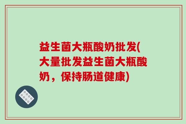 益生菌大瓶酸奶批发(大量批发益生菌大瓶酸奶，保持肠道健康)