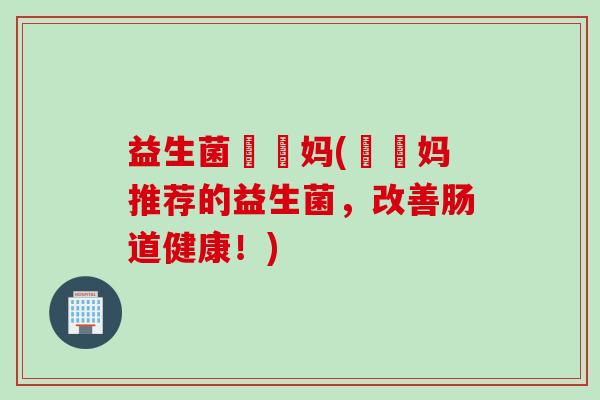 益生菌玥玥妈(玥玥妈推荐的益生菌，改善肠道健康！)